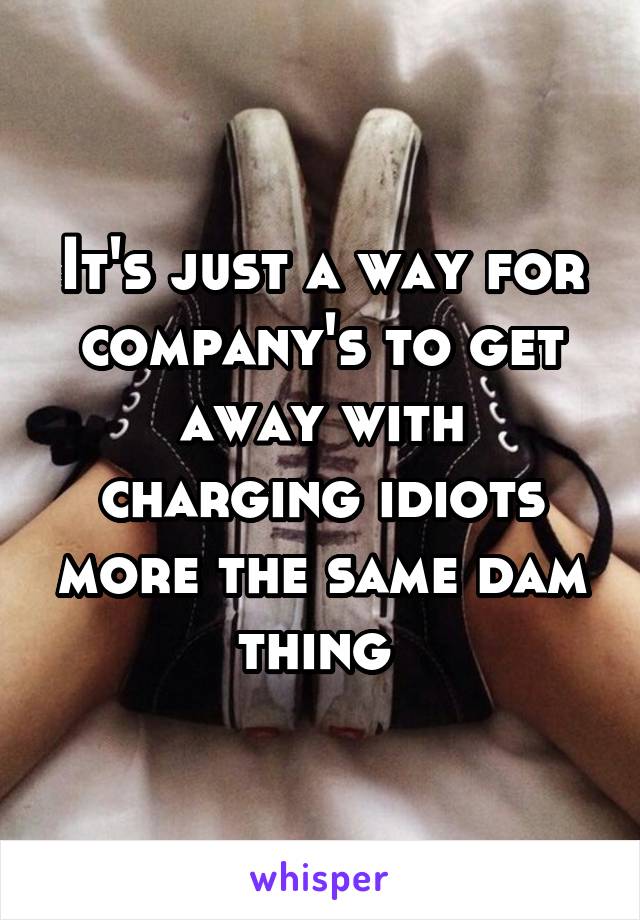 It's just a way for company's to get away with charging idiots more the same dam thing 