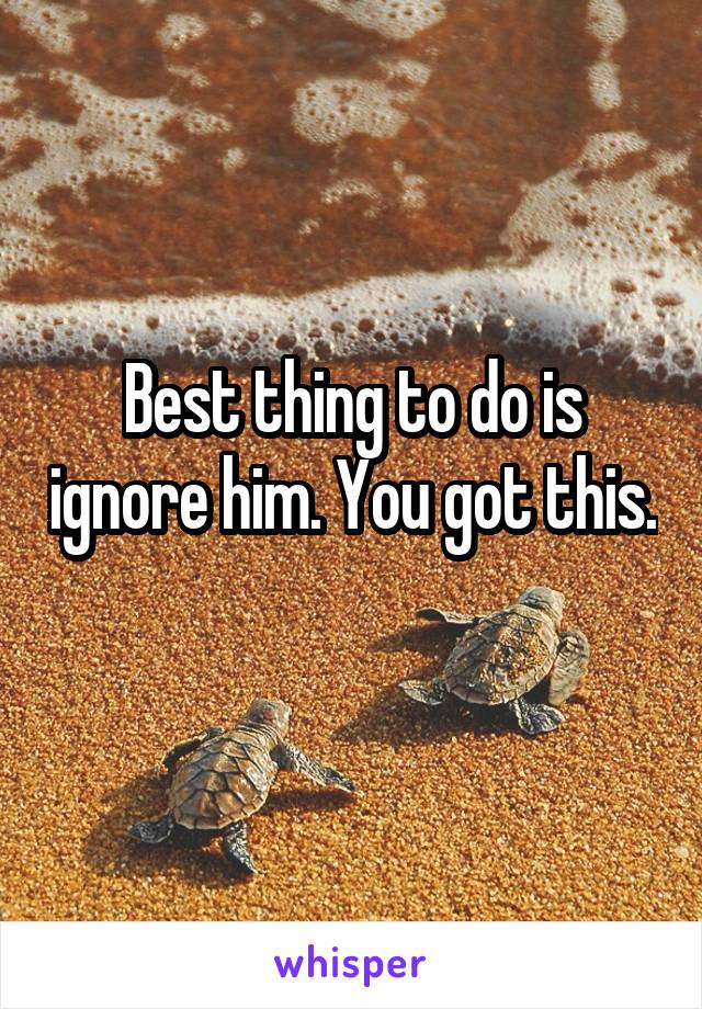 Best thing to do is ignore him. You got this. 