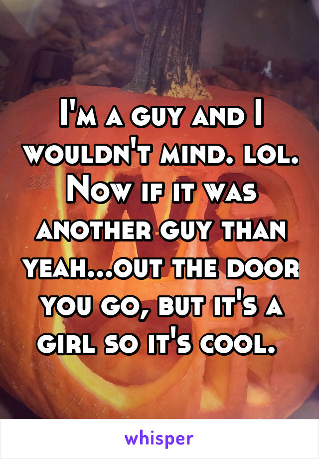 I'm a guy and I wouldn't mind. lol. Now if it was another guy than yeah...out the door you go, but it's a girl so it's cool. 