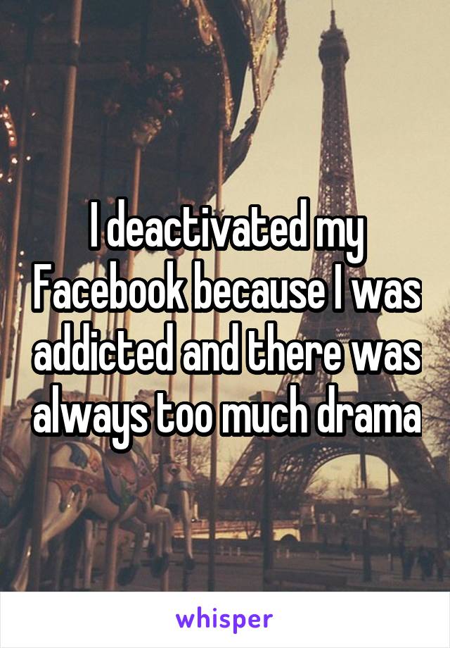 I deactivated my Facebook because I was addicted and there was always too much drama