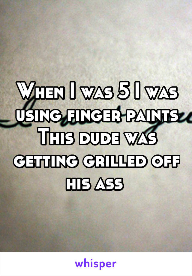 When I was 5 I was using finger paints
This dude was getting grilled off his ass 