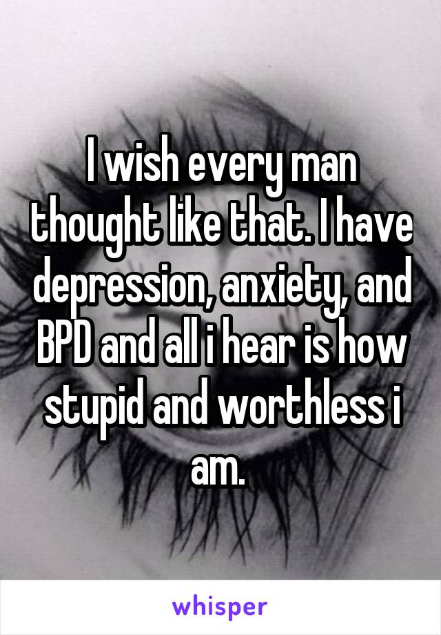 I wish every man thought like that. I have depression, anxiety, and BPD and all i hear is how stupid and worthless i am. 