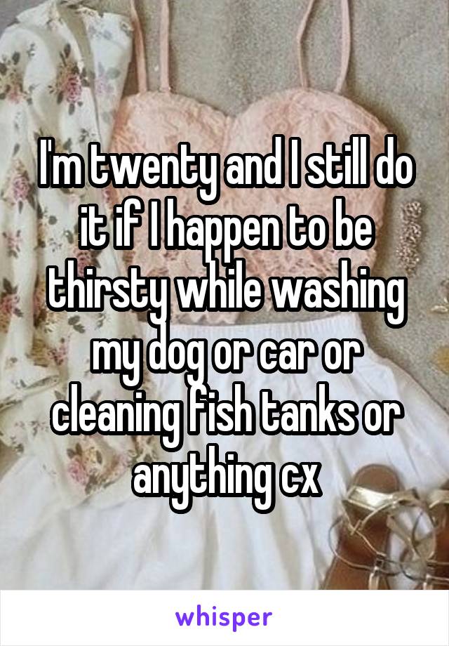 I'm twenty and I still do it if I happen to be thirsty while washing my dog or car or cleaning fish tanks or anything cx