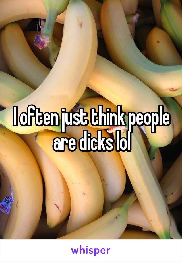 I often just think people are dicks lol