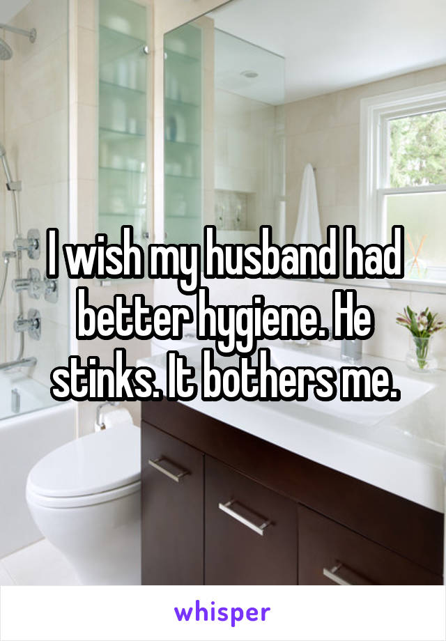 I wish my husband had better hygiene. He stinks. It bothers me.