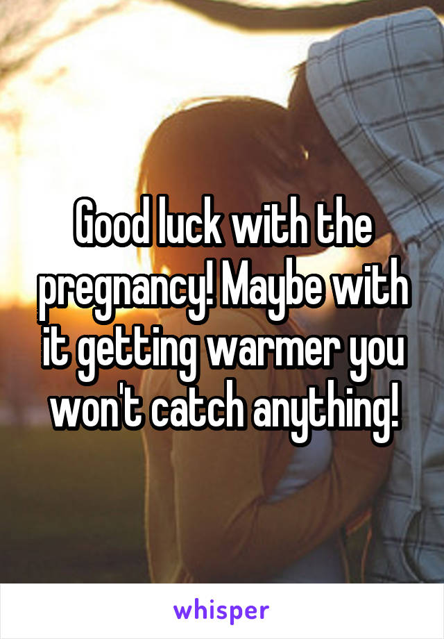 Good luck with the pregnancy! Maybe with it getting warmer you won't catch anything!