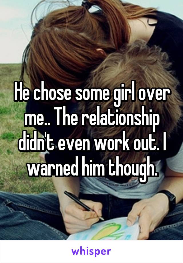 He chose some girl over me.. The relationship didn't even work out. I warned him though.