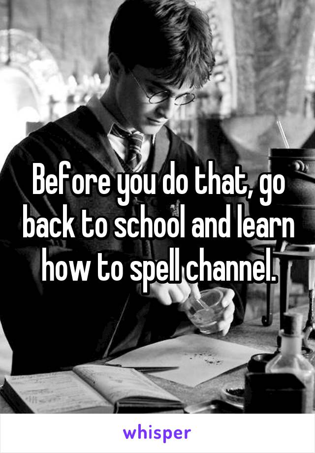 Before you do that, go back to school and learn how to spell channel.