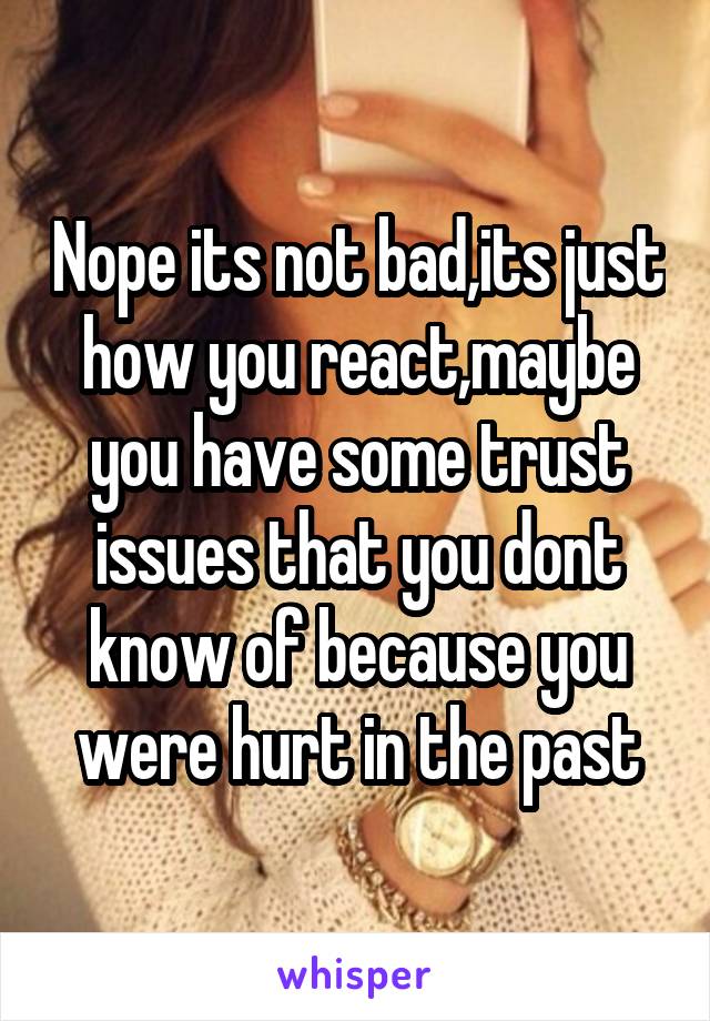 Nope its not bad,its just how you react,maybe you have some trust issues that you dont know of because you were hurt in the past
