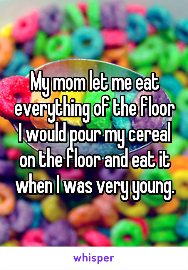 My mom let me eat everything of the floor I would pour my cereal on the floor and eat it when I was very young.