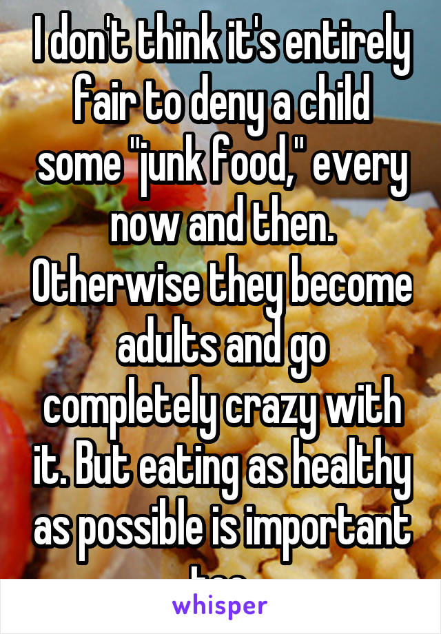 I don't think it's entirely fair to deny a child some "junk food," every now and then. Otherwise they become adults and go completely crazy with it. But eating as healthy as possible is important too.