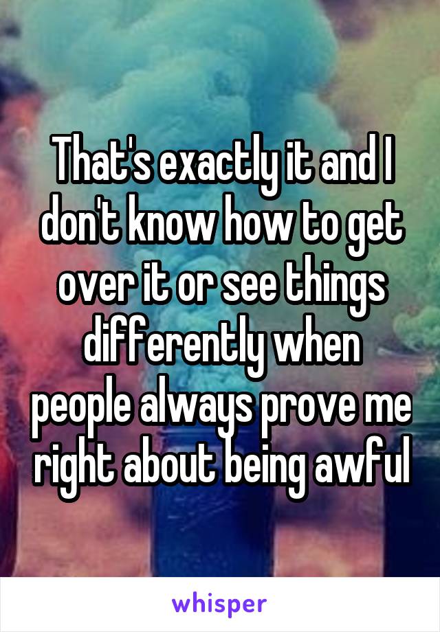 That's exactly it and I don't know how to get over it or see things differently when people always prove me right about being awful