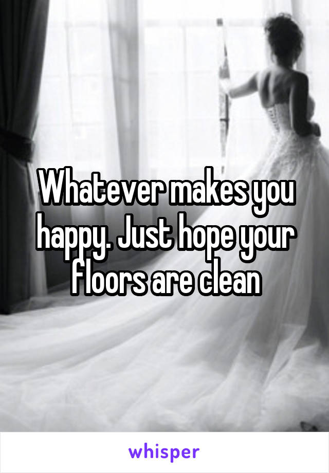 Whatever makes you happy. Just hope your floors are clean