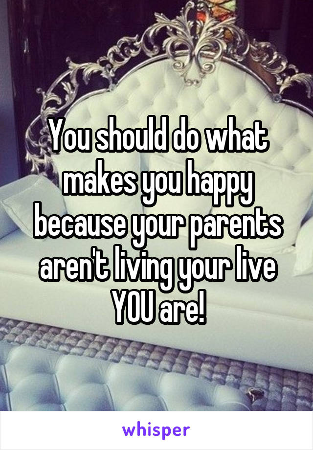 You should do what makes you happy because your parents aren't living your live YOU are!