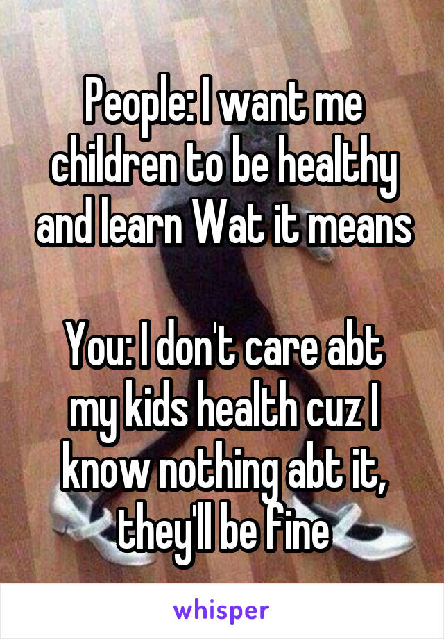 People: I want me children to be healthy and learn Wat it means

You: I don't care abt my kids health cuz I know nothing abt it, they'll be fine