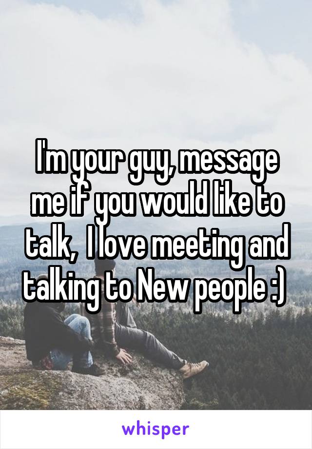 I'm your guy, message me if you would like to talk,  I love meeting and talking to New people :) 