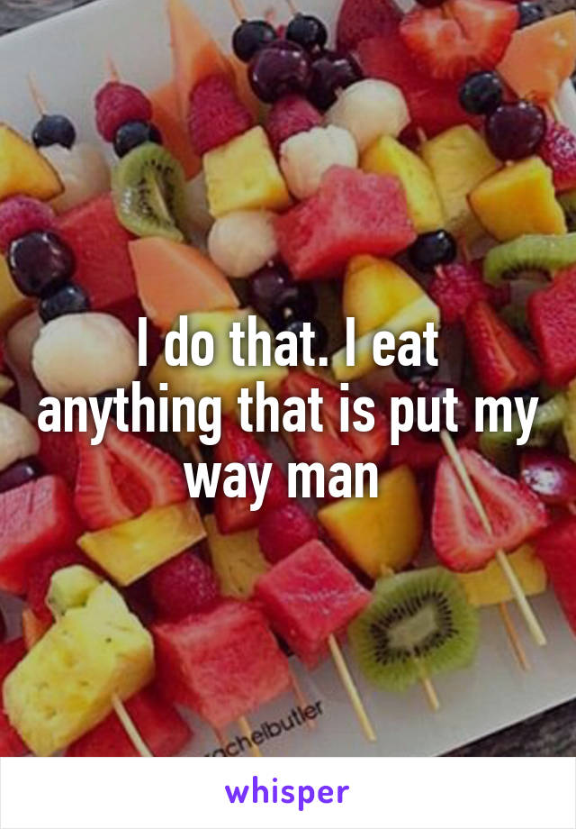 I do that. I eat anything that is put my way man 
