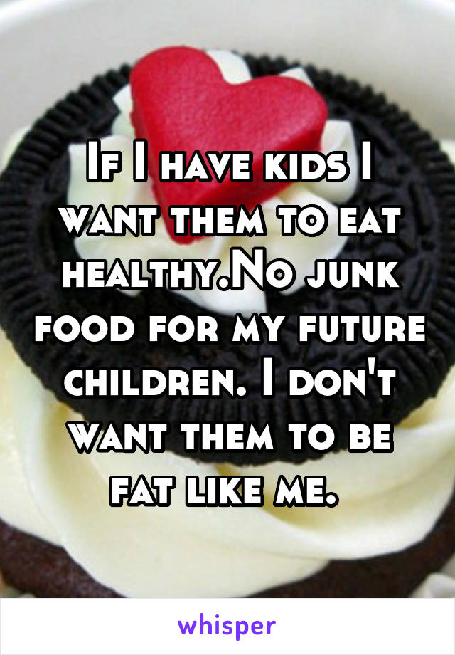 If I have kids I want them to eat healthy.No junk food for my future children. I don't want them to be fat like me. 