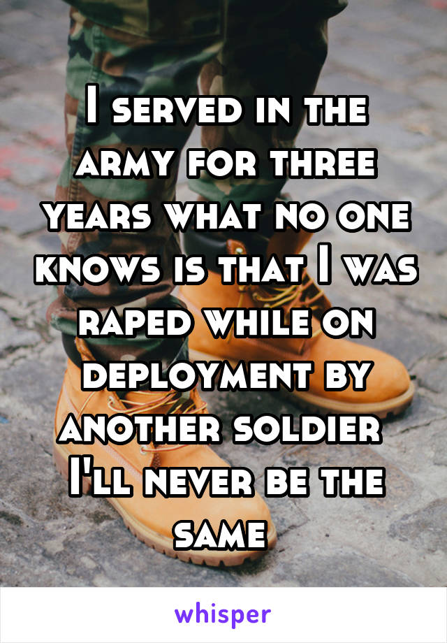 I served in the army for three years what no one knows is that I was raped while on deployment by another soldier  I'll never be the same 