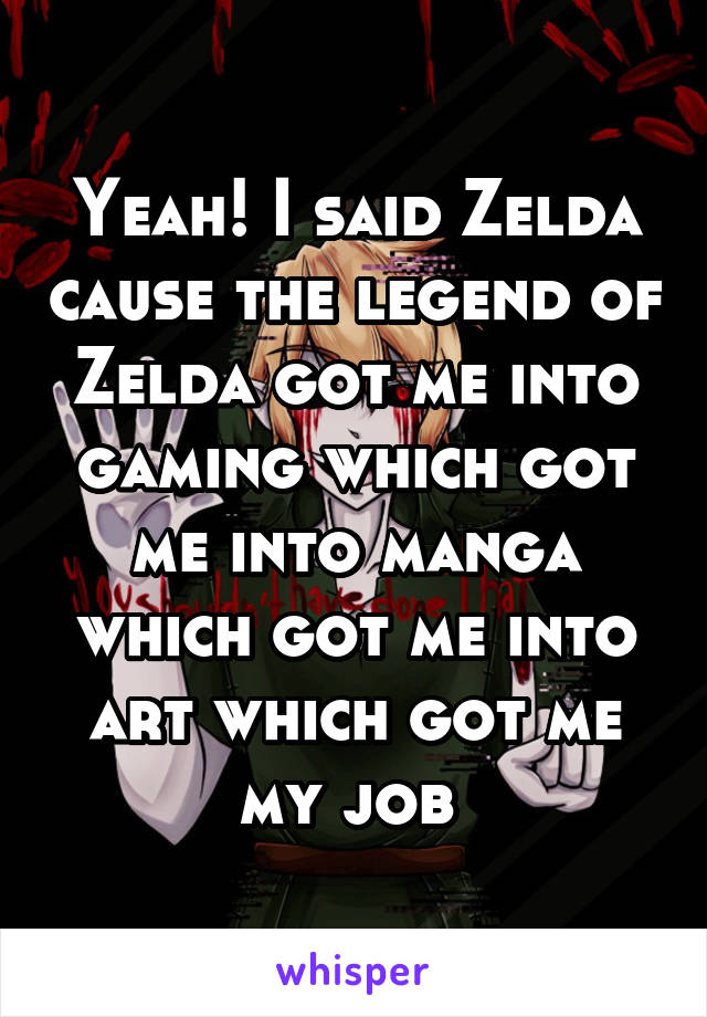 Yeah! I said Zelda cause the legend of Zelda got me into gaming which got me into manga which got me into art which got me my job 