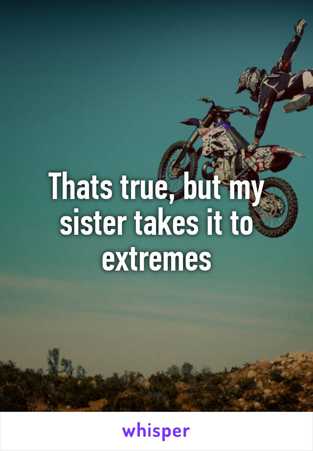 Thats true, but my sister takes it to extremes