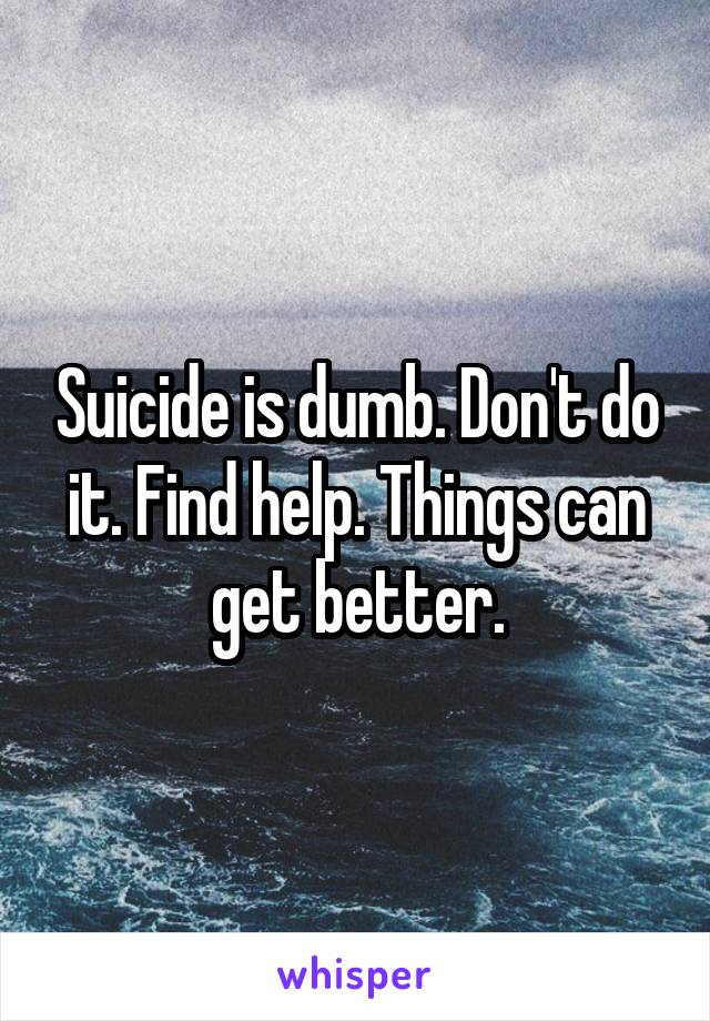 Suicide is dumb. Don't do it. Find help. Things can get better.