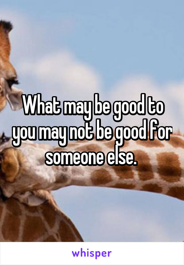 What may be good to you may not be good for someone else. 