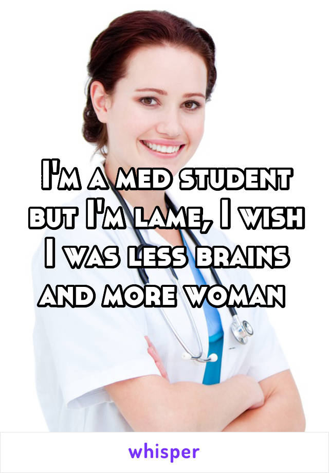 I'm a med student but I'm lame, I wish I was less brains and more woman 