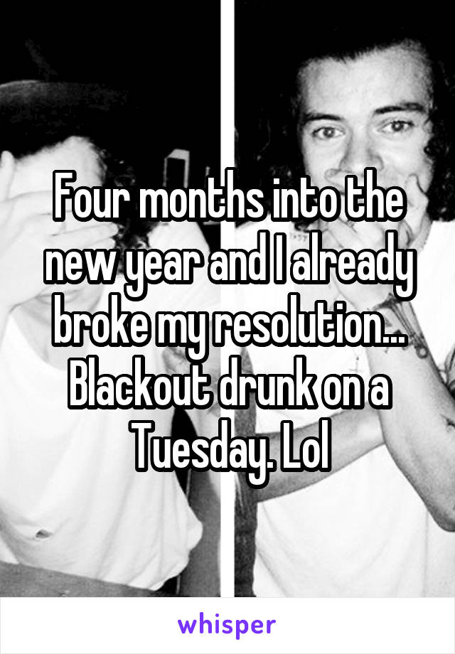 Four months into the new year and I already broke my resolution...
Blackout drunk on a Tuesday. Lol