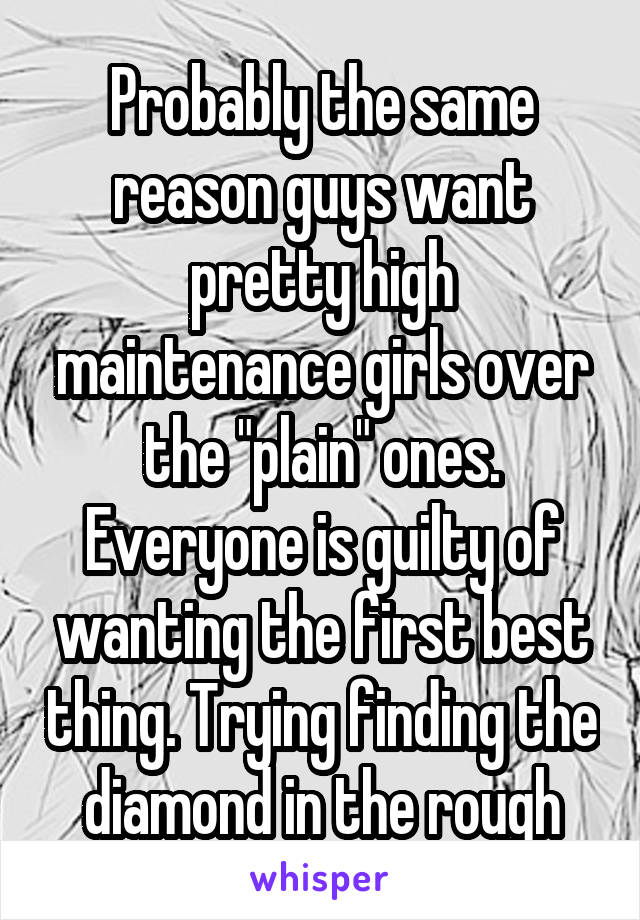 Probably the same reason guys want pretty high maintenance girls over the "plain" ones. Everyone is guilty of wanting the first best thing. Trying finding the diamond in the rough