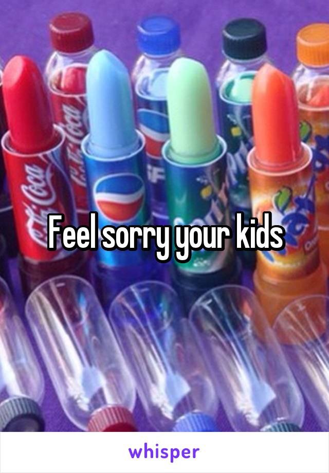 Feel sorry your kids