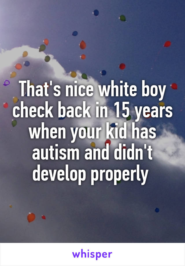 That's nice white boy check back in 15 years when your kid has autism and didn't develop properly 