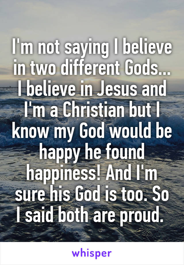 I'm not saying I believe in two different Gods... I believe in Jesus and I'm a Christian but I know my God would be happy he found happiness! And I'm sure his God is too. So I said both are proud. 