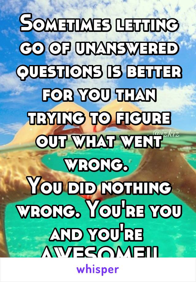 Sometimes letting go of unanswered questions is better for you than trying to figure out what went wrong. 
You did nothing wrong. You're you and you're 
AWESOME!!