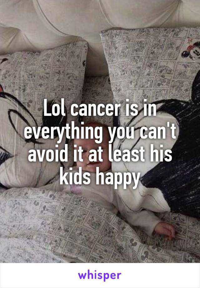 Lol cancer is in everything you can't avoid it at least his kids happy