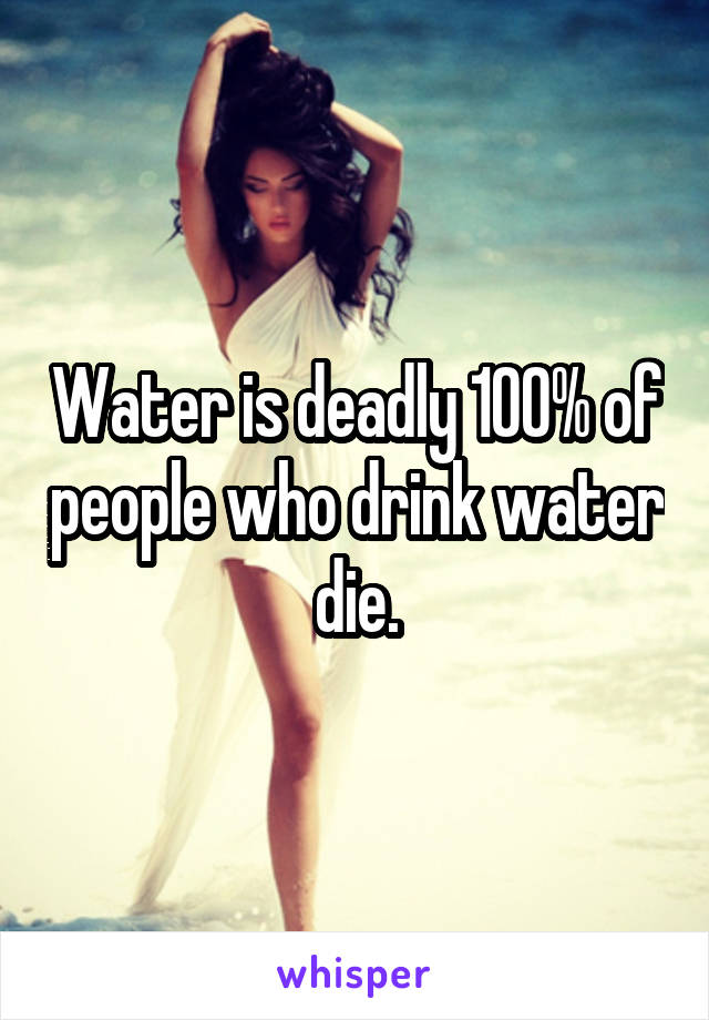 Water is deadly 100% of people who drink water die.