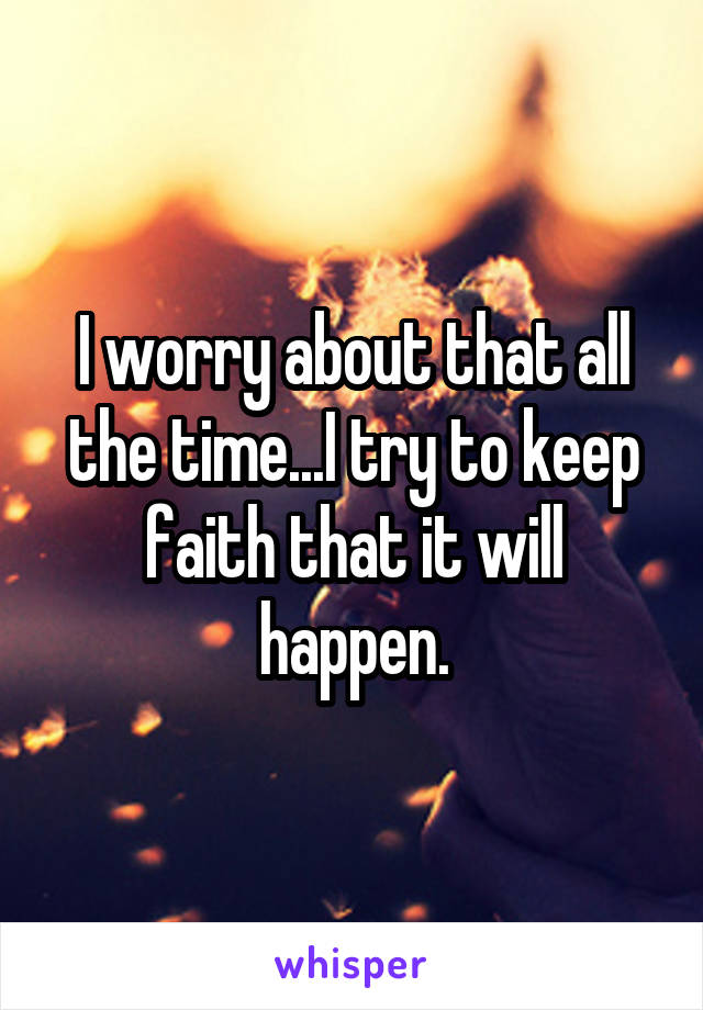 I worry about that all the time...I try to keep faith that it will happen.