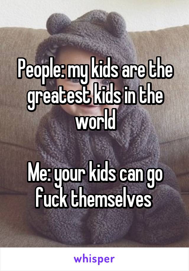 People: my kids are the greatest kids in the world

Me: your kids can go fuck themselves 