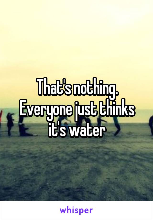 That's nothing. Everyone just thinks it's water