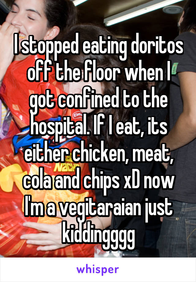 I stopped eating doritos off the floor when I got confined to the hospital. If I eat, its either chicken, meat, cola and chips xD now I'm a vegitaraian just kiddingggg