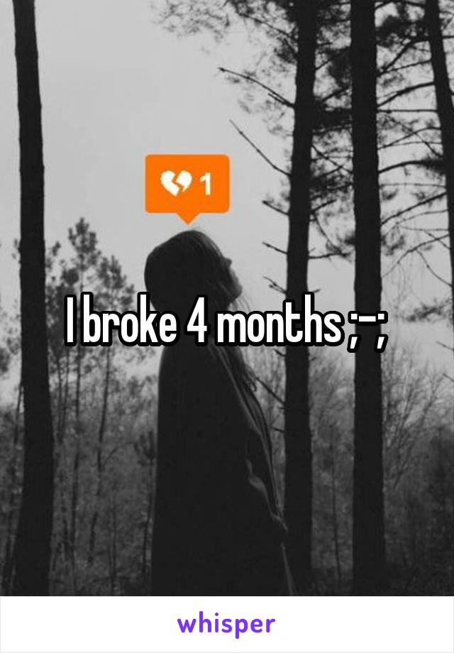 I broke 4 months ;-; 