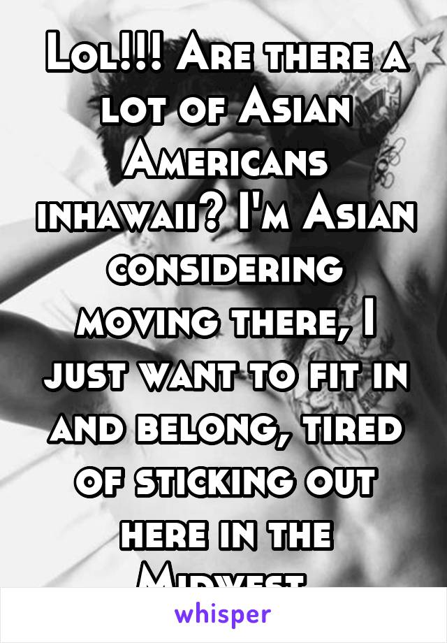 Lol!!! Are there a lot of Asian Americans inhawaii? I'm Asian considering moving there, I just want to fit in and belong, tired of sticking out here in the Midwest 