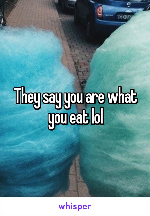 They say you are what you eat lol