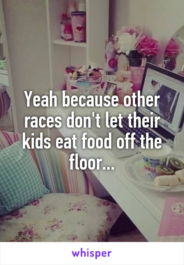 Yeah because other races don't let their kids eat food off the floor...