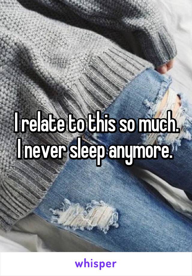 I relate to this so much. I never sleep anymore. 