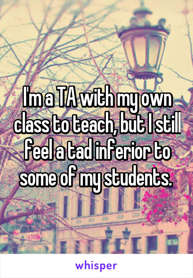 I'm a TA with my own class to teach, but I still feel a tad inferior to some of my students. 