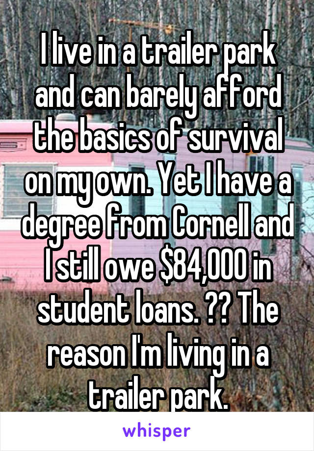 I live in a trailer park and can barely afford the basics of survival on my own. Yet I have a degree from Cornell and I still owe $84,000 in student loans. ⬅️ The reason I'm living in a trailer park.
