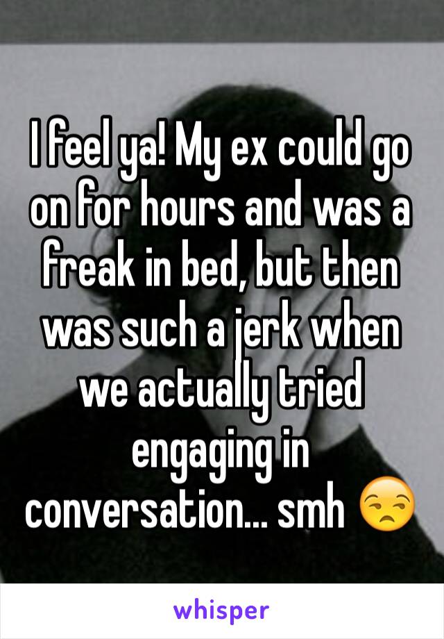 I feel ya! My ex could go on for hours and was a freak in bed, but then was such a jerk when we actually tried engaging in conversation... smh 😒