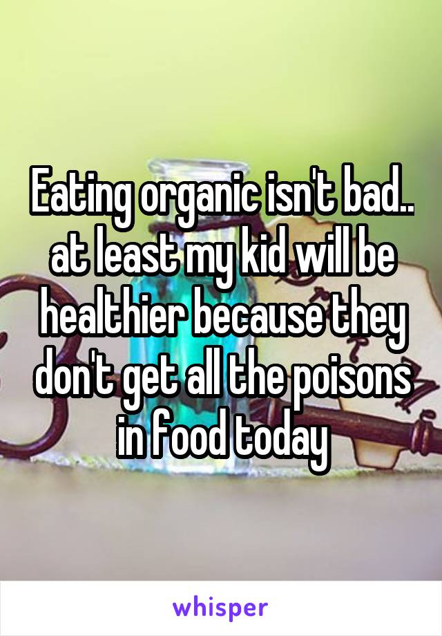 Eating organic isn't bad.. at least my kid will be healthier because they don't get all the poisons in food today