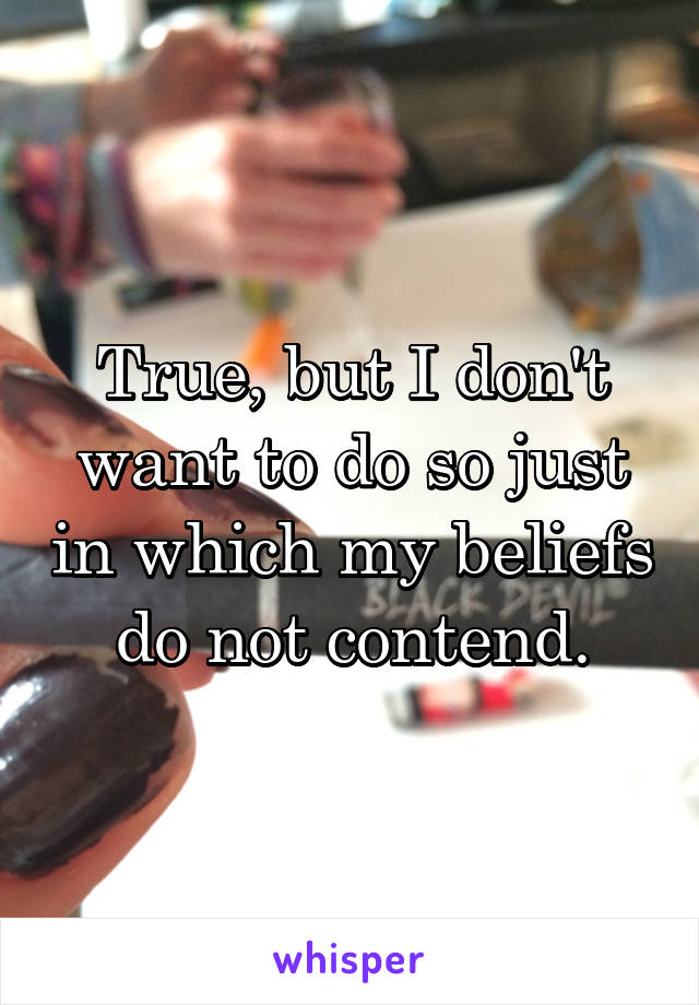 True, but I don't want to do so just in which my beliefs do not contend.